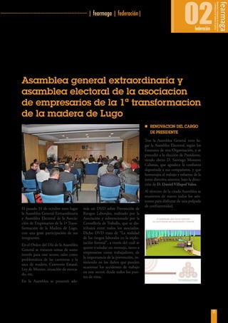 ·
11
···································································· | fearmaga | federación|
02federación
Asamblea general extraordinaria y
asamblea electoral de la asociacion
de empresarios de la 1ª transformacion
de la madera de Lugo
El pasado 31 de octubre tuvo lugar
la Asamblea General Extraordinaria
y Asamblea Electoral de la Asocia-
ción de Empresarios de la 1ª Trans-
formación de la Madera de Lugo,
con una gran participación de sus
integrantes.
En el Orden del Día de la Asamblea
General se trataron temas de sumo
interés para este sector, tales como
problemática de las carreteras y la
saca de madera, Convenio Estatal,
Ley de Montes, situación de merca-
do, etc.
En la Asamblea se presentó ade-
más un DVD sobre Prevención de
Riesgos Laborales, realizado por la
Asociación y subvencionado por la
Consellería de Traballo, que se dis-
tribuirá entre todos los asociados.
Dicho DVD trata de “La realidad
de los riesgos laborales en la explo-
tación forestal”, a través del cuál se
quiere trasladar un mensaje, tanto a
empresarios como trabajadores, de
la importancia de la prevención, in-
sistiendo en los daños que pueden
ocasionar los accidentes de trabajo
en este sector, desde todos los pun-
tos de vista.
nn RENOVACION DEL CARGO
DE PRESIDENTE
Tras la Asamblea General tuvo lu-
gar la Asamblea Electoral, según los
Estatutos de esta Organización, y se
procedió a la elección de Presidente,
siendo electo D. Santiago Montero
Cabanas, que agradece la confianza
depositada a sus compañeros, y que
homenajea el trabajo y esfuerzo de la
junta directiva anterior, bajo la direc-
ción de D. Daniel Villapol Valea.
Al término de la citada Asamblea se
reunieron de nuevo todos los asis-
tentes para disfrutar de una pulpada
de confraternidad.
 