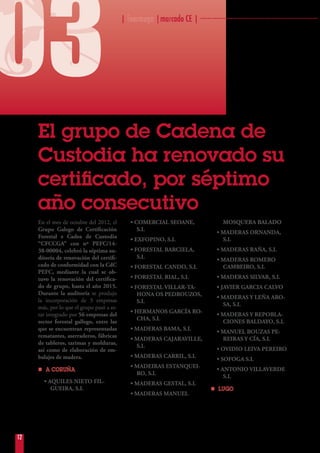 | fearmaga |marcado CE | ··································································
03
12
·
El grupo de Cadena de
Custodia ha renovado su
certificado, por séptimo
año consecutivo
En el mes de octubre del 2012, el
Grupo Galego de Certificación
Forestal e Cadea de Custodia
“CFCCGA” con nº PEFC/14-
38-00004, celebró la séptima au-
ditoría de renovación del certifi-
cado de conformidad con la CdC
PEFC, mediante la cual se ob-
tuvo la renovación del certifica-
do de grupo, hasta el año 2015.
Durante la auditoría se produjo
la incorporación de 3 empresas
más, por lo que el grupo pasó a es-
tar integrado por 56 empresas del
sector forestal gallego, entre las
que se encuentran representadas
rematantes, aserraderos, fábricas
de tableros, tarimas y molduras,
así como de elaboración de em-
balajes de madera.
nn A CORUÑA
• AQUILES NIETO FIL-
GUEIRA, S.L
• COMERCIAL SEOANE,
S.L
• EXFOPINO, S.L
• FORESTAL BARCIELA,
S.L
• FORESTAL CANDO, S.L
• FORESTAL RIAL, S.L
• FORESTAL VILLAR-TA-
HONA OS PEDROUZOS,
S.L
• HERMANOS GARCÍA RO-
CHA, S.L
• MADERAS BAMA, S.L
• MADERAS CAJARAVILLE,
S.L
• MADERAS CARRIL, S.L
• MADEIRAS ESTANQUEI-
RO, S.L
• MADERAS GESTAL, S.L
• MADERAS MANUEL
MOSQUERA BALADO
• MADERAS ORNANDA,
S.L
• MADERAS RAÑA, S.L
• MADERAS ROMERO
CAMBEIRO, S.L
• MADERAS SILVAR, S.L
• JAVIER GARCIA CALVO
• MADERAS Y LEÑA ARO-
SA, S.L
• MADERAS Y REPOBLA-
CIONES BALDAYO, S.L
• MANUEL BOUZAS PE-
REIRAS Y CÍA, S.L
• OVIDIO LEIVA PEREIRO
• SOFOGA S.L
• ANTONIO VILLAVERDE
S.L
nn LUGO
 