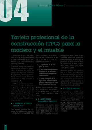 04
14
| fearmaga | noticias del sector | ···················································
Tarjeta profesional de la
construcción (tpc) para la
madera y el mueble
El 5 de Enero de 2012 fue publi-
cado en el BOE el acuerdo sobre
la Tarjeta Profesional de la Cons-
trucción (TPC) para el sector de la
Madera y el Mueble.
El Acuerdo recoge los contenidos
formativos de ciclo inicial y espe-
cífico, en función del puesto de
trabajo (Instalador de elementos
de carpintería y mueble y Monta-
dor de estructuras) y el sistema de
acreditación de dicha formación a
través de la TPC.
La TPC es por tanto una herra-
mienta que acredita la formación
recibida por el trabajador de la
madera y el mueble en materia de
Prevención de Riesgos Laborales
(PRL). (Además contiene informa-
ción sobre el Grupo profesional,
períodos de ocupación en distintas
empresas, etc.).
nn 1. FIRMA DEL ACUERDO
CON LA FLC
Este acuerdo establece los tér-
minos de colaboración entre la
FUNDACION LABORAL DE
LA CONSTRUCCION (FLC) y
la FUNDACIÓN LABORAL DE
LA MADERA Y EL MUEBLE
(FLMM) en relación a:
• La expedición de la TPC
para el sector.
• El procedimiento de homo-
logación de las acciones
formativas de los centros
de formación.
• El uso y desarrollo de la
aplicación informática de
gestión del sistema de acre-
ditación de la formación
NOTA: Este acuerdo fue firma-
do el 10/10/2012, PENDIENTE
CONFIRMACION Y ENVÍO
POR CONFEMADERA MA-
DRID.
nn 2. ¿QUIÉN PUEDE
SOLICITAR LA TARJETA?
Trabajadores por cuenta ajena
que realicen su actividad en obras
de construcción, CNAE´S 1610,
1621, 1622, 1623, 1624, 3101,
3102 y 3109 y aquellas otras acti-
vidades (con otros CNAE´S) que
conlleven instalación, reparación
o mantenimiento de todo tipo de
productos de madera en las obras
de construcción (CNAE´S 4613,
4615, 4647, 1665, 1332, 4333,
4339, 4391 y 4399).
Asimismo podrán ser beneficia-
rios de la Tarjeta los trabajadores
en desempleo siempre que tengan
acreditados al menos, 30 días de
alta en empresas de los sectores
señalados en el párrafo anterior en
el período de 36 meses inmediata-
mente anteriores a la solicitud.
nn 3. ¿CÓMO SE OBTIENE?
Es requisito imprescindible para la
obtención de la Tarjeta haber reci-
bido como mínimo la formación
inicial en materia de prevención de
riesgos laborales (8 HORAS).
NOTA: PENDIENTE CONFE-
MADERA MADRID CONFIR-
ME PROCEDIMIENTO DE
TRAMITACION DEL EXPE-
DIENTE.
 