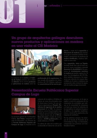 | fearmaga | confemadera | ································································
6
01Un grupo de arquitectos gallegos descubren
nuevos productos y aplicaciones en madera
en una visita al CIS Madeira
La industria de la madera y el hábi-
tat de Galicia continúa con su labor
de difusión de los nuevos productos
y aplicaciones en madera entre los
profesionales de la arquitectura. En
esta jornada del programa de visitas,
técnicos del CIS Madeira explicaron
las características de los nuevos pro-
ductos, a través de la exposición y
laboratorio de maderas para exterior,
en el que se muestran módulos de fa-
chadas y pavimentos de productos de
madera modificada y maderas habi-
tuales en estos usos.
Esta exposición, única en España,
instalada desde hace más de siete me-
ses en el centro tecnológico, pretende
demostrar la durabilidad de los pro-
yectos de revestimientos exteriores
en madera que pueden superar los 50
años. Los investigadores del CIS Ma-
deira también mostraron a los arqui-
tectos una selección de ensayos desa-
rrollados en el centro y realizaron una
presentación sobre técnicas de repara-
ción de madera antigua estructural.
Presentación Escuela Politécnica Superior
Campus de Lugo
La secretaria general de Confemadera
Galicia,  Ana Oróns, compartió a fi-
nales de Noviembre, con alumnos de
la  Escuela Politécnica Superior del
Campus de Lugo, la situación de la
industria de la madera y el hábitat de
Galicia así como los principales retos
de futuro para el sector. En una con-
ferencia organizada por Pemade -Pla-
taforma de ingeniería de la madera
estructural de la USC, los alumnos
pudieron conocer las principales mag-
nitudes de una actividad industria que
en Galicia factura más de 1.700 mi-
llones de euros y emplea de manera
directa a 20.000 profesionales y, de
modo indirecto, a 50.000.
La cadena de valor de la madera que
se desarrolla en Galicia fue otro de los
asuntos de la ponencia, en la que se
explicó a través de testimonios de los
empresarios las actividades que reali-
zan en la comunidad los rematantes
o el peso que tienen las industrias de
los aserraderos, la industria de pasta o
el tablero y las segundas transforma-
ciones, a través de las carpinterías y las
empresas de mobiliario.
En las próximas semanas, los alum-
nos de la Escuela de Forestales de la
Universidad de Vigo, en Pontevedra,
compartirán otra ponencia con Con-
femadera Galicia.
 