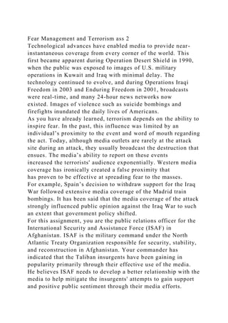 Fear Management and Terrorism ass 2
Technological advances have enabled media to provide near-
instantaneous coverage from every corner of the world. This
first became apparent during Operation Desert Shield in 1990,
when the public was exposed to images of U.S. military
operations in Kuwait and Iraq with minimal delay. The
technology continued to evolve, and during Operations Iraqi
Freedom in 2003 and Enduring Freedom in 2001, broadcasts
were real-time, and many 24-hour news networks now
existed. Images of violence such as suicide bombings and
firefights inundated the daily lives of Americans.
As you have already learned, terrorism depends on the ability to
inspire fear. In the past, this influence was limited by an
individual’s proximity to the event and word of mouth regarding
the act. Today, although media outlets are rarely at the attack
site during an attack, they usually broadcast the destruction that
ensues. The media’s ability to report on these events
increased the terrorists' audience exponentially. Western media
coverage has ironically created a false proximity that
has proven to be effective at spreading fear to the masses.
For example, Spain’s decision to withdraw support for the Iraq
War followed extensive media coverage of the Madrid train
bombings. It has been said that the media coverage of the attack
strongly influenced public opinion against the Iraq War to such
an extent that government policy shifted.
For this assignment, you are the public relations officer for the
International Security and Assistance Force (ISAF) in
Afghanistan. ISAF is the military command under the North
Atlantic Treaty Organization responsible for security, stability,
and reconstruction in Afghanistan. Your commander has
indicated that the Taliban insurgents have been gaining in
popularity primarily through their effective use of the media.
He believes ISAF needs to develop a better relationship with the
media to help mitigate the insurgents' attempts to gain support
and positive public sentiment through their media efforts.
 
