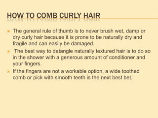 HOW TO COMB CURLY HAIR
   The general rule of thumb is to never brush wet, damp or
    dry curly hair because it is prone to be naturally dry and
    fragile and can easily be damaged.
    The best way to detangle naturally textured hair is to do so
    in the shower with a generous amount of conditioner and
    your fingers.
   If the fingers are not a workable option, a wide toothed
    comb or pick with smooth teeth is the next best bet.
 