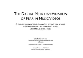 THE DIGITAL META-DISSEMINATION
   OF FEAR IN MUSIC VIDEOS
                                      
 A TRANSDISCIPLINARY TEXTUAL ANALYSIS OF TWO CASE STUDIES:
        ESBEN AND THE WITCH’S «MARCHING SONG»
                 AND M.I.A.’S «BORN FREE»
                                     
                                      
                                     
                         João Pedro da Costa
               Instituto de Literatura Comparada Margarida Losa
                                   mvﬂux.com
                                        
               (supervised by Rui Raposo & Rosa Maria Martelo)
                                      
                      Fear and Fantasy in a Global World
                    Hermes 2011 International Symposium 
 