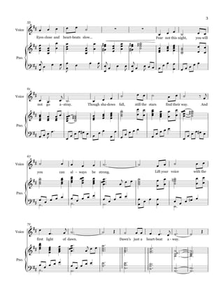 {
{
{
{
Voice
Pno.
Eyes close and heart beats- slow... Fear not this night, you will
55
Voice
Pno.
not go a stray.- Though sha dows- fall, still the stars find their way. And
61
Voice
Pno.
you can al ways- be strong. Lift your voice with the
67
Voice
Pno.
first light of dawn. Dawn's just a heart beat- a way.-
72
&
## ∑ ∑
&
##
?##
&
##
&
##
?##
&
##
&
##
?##
&
##
&
##
∏∏∏∏∏∏∏∏∏∏∏∏∏∏∏∏
∏∏∏∏∏∏∏∏∏∏∏∏∏∏∏∏∏
?##
œ œ œ œ œ ˙
œ œ œ
˙ œ œ
œ
œœ
œ
œœ
œ
œ
œ
œœ
œ
œœ
œ
œ
œœ
œ
#
# œ
œœ œœ
œ
œœ
œ
#
#
˙˙˙˙
#
œœœ œœœ œœœœ
˙˙˙˙
œ
œ
œ
œ
œ
œj
œ œ œ
J
œ
œ
J
œ œ œ
J
œ
œ
j
œ œ œ
J œ
œ
j
œ œ
J
œ œ œ
œ œ œ
œ œ œ œ œ œ
œ œ™ œ
j
˙™ œ œ œ ˙ œ œ ˙ œ œ ˙ ‰ œ
j
œœœœ
œœœ
œœœ œ
œœœœ
˙˙˙˙# œœœ œœœ œœœœ
˙˙˙˙
œ
œ
œ
œ
œœœœ
œœœœ
œ
œ
œ
œ
œœœœ
˙˙˙˙
#
œ œ œ
J
œ™
œ
œ œ œ œ# œ œ œ œ
œ
œ
œ œ œ œ œ
œ
œ œ œ œ
œ
œ œ œ œ# œ
˙ œ œ œ œ ˙™ ˙ œ œ ˙ œ œ
˙˙˙˙
œœœœ
œœœœ
œœœœ
œœœœ
œœœœ™™™™
œ
j œ œ ˙˙˙˙
œ
œ
œ
œ
˙˙˙˙
n œ
œ
œ
œ
˙™
œ œ œ œ œ
˙™
œ œ œ œ œ
˙™
œ œ œ œ œ œ
œ œ œ œ
œ ˙™
œ œ œ œn œ
œ
œ™ œ
j ˙™ ˙ Œ ˙ œ œ œ œ™ œ
j ˙™ ˙ Œ
œœœœ œœœœ
œœœœ
œœœœ™™™™
œ
j œ œ ˙˙˙˙™™™™ ˙˙˙™™™
˙˙˙
™™™
˙˙˙ ™™™
˙ ™ ˙˙˙™™™
˙™
˙™
œ œ œ œ œ
˙™
œ œ œ œ œ ˙˙™™ ˙˙
˙™
™™ ˙˙˙™
™™
˙˙™™ ˙˙™™
3
 
