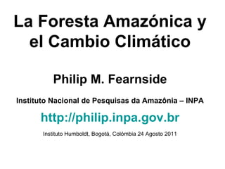 La Foresta Amazónica y el Cambio Climático Philip M. Fearnside Instituto Nacional de Pesquisas da Amazônia – INPA http://philip.inpa.gov.br Instituto Humboldt, Bogotá, Colómbia 24 Agosto 2011 