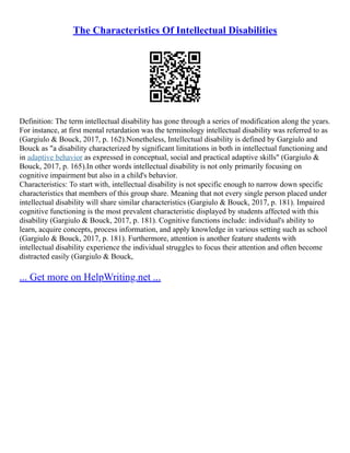 The Characteristics Of Intellectual Disabilities
Definition: The term intellectual disability has gone through a series of modification along the years.
For instance, at first mental retardation was the terminology intellectual disability was referred to as
(Gargiulo & Bouck, 2017, p. 162).Nonetheless, Intellectual disability is defined by Gargiulo and
Bouck as "a disability characterized by significant limitations in both in intellectual functioning and
in adaptive behavior as expressed in conceptual, social and practical adaptive skills" (Gargiulo &
Bouck, 2017, p. 165).In other words intellectual disability is not only primarily focusing on
cognitive impairment but also in a child's behavior.
Characteristics: To start with, intellectual disability is not specific enough to narrow down specific
characteristics that members of this group share. Meaning that not every single person placed under
intellectual disability will share similar characteristics (Gargiulo & Bouck, 2017, p. 181). Impaired
cognitive functioning is the most prevalent characteristic displayed by students affected with this
disability (Gargiulo & Bouck, 2017, p. 181). Cognitive functions include: individual's ability to
learn, acquire concepts, process information, and apply knowledge in various setting such as school
(Gargiulo & Bouck, 2017, p. 181). Furthermore, attention is another feature students with
intellectual disability experience the individual struggles to focus their attention and often become
distracted easily (Gargiulo & Bouck,
... Get more on HelpWriting.net ...
 