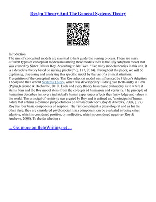 Design Theory And The General Systems Theory
Introduction
The uses of conceptual models are essential to help guide the nursing process. There are many
different types of conceptual models and among these models there is the Roy Adaption model that
was created by Sister Callista Roy. According to McEwen, "like many models/theories in this unit, it
is a deductive theory based on nursing practice" (p. 177, 2014). Throughout this paper, we will be
explaining, discussing and analyzing this specific model by the use of a clinical situation.
Presentation of the conceptual model The Roy adaption model was influenced by Helson's Adaption
Theory and the General Systems Theory, which was developed by Ludwig von Bertalanffy in 1968
(Pepin, Kerouac & Ducharme, 2010). Each and every theory has a basic philosophy as to where it
stems from and the Roy model stems from the concepts of humanism and veritivity. The principle of
humanism describes that every individual's human experiences affects their knowledge and values in
the world. The principal of veritivity was created by Roy and is defined as, "a principal of human
nature that affirms a common purposefulness of human existence" (Roy & Andrews, 2008, p. 27).
Roy has four basic components of adaption. The first component is physiological and as for the
other three, they are considered psychosocial. Each component can be evaluated as being either
adaptive, which is considered positive, or ineffective, which is considered negative (Roy &
Andrews, 2008). To decide whether a
... Get more on HelpWriting.net ...
 