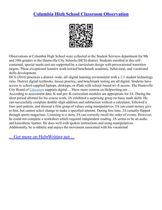 Columbia High School Classroom Observation
Observations at Columbia High School were collected in the Student Services department for 9th
and 10th graders in the Huntsville City Schools (HCS) district. Students enrolled in this self–
contained, special needs unit are supported by a curriculum design with prevocational transition
targets. These exceptional learners work toward benchmark academic, behavioral, and vocational
skills development.
HCS (2016) practices a district–wide, all–digital learning environment with a 1:1 student technology
ratio. District digital textbooks, lesson practice, and benchmark testing are all digital. Students have
access to school supplied laptops, desktops, or iPads with school–based wi–fi access. The Huntsville
City Board of Education supports digital ... Show more content on Helpwriting.net ...
According to assessment data, K and pre–K curriculum modules are appropriate for JA. During the
short period allotted for his course work, JA exhibited a surprising grasp on basic math skills. He
can successfully complete double–digit addition and subtraction without a calculator, followed a
four–part pattern, and showed a firm grasp of values using manipulatives. JA can count money give
to him, but cannot select change to make a specified amount. During free time, JA casually flipped
through sports magazines. Listening to a story, JA can correctly recall the order of events. However,
he could not complete a worksheet which required independent reading. JA seems to be an audio
and kinesthetic learner. He does well with spoken instructions and using manipulatives.
Additionally, he is athletic and enjoys the movement associated with his vocational
... Get more on HelpWriting.net ...
 