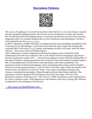 Macrophage Pathogen
The success of a pathogen is not to kill its host but to infect the host in a way that it helps to transfer
and hence propel the pathogen further. The host has its own mechanisms to contain the infection,
like low pH (acidic pH in the phagolysosomes is crucial for the hydrolytic activity of the enzymes),
temperature (fever is a common symptom due to a lot of infections), and inflammation. All this is
well mediated by the host immune system.
As Mtb is inhaled by a healthy individual, it is phagocytosed by the macrophages and dendritic cells
in the lung alveoli. Macrophages, a part of the innate immunity, play a major role in killing and
containing Mtb. Of the many bacteria inhaled, macrophages are able to kill some, while the others
replicate ... Show more content on Helpwriting.net ...
A pro–inflammatory response triggered by infected macrophages causes recruitment of the
mononuclear cells at the site of infection. The T–cells interact with the macrophages and activate
them by releasing the cytokine, IFN–. Activated macrophages are more efficient at killing Mtb. At
this stage of infection, antigen presentation also activates B–cells which produce antibodies against
Mtb. A consolidated mass of infected host cells and immune cells forms a granuloma. The
granuloma consists of infected macrophages, foamy macrophages that contain stored oil droplets
which serve as the bacterial nutrition, T–cells, B–cells in the earlier stages. When the bacillary load
becomes static, the infection is said to be "latent". Early stages of granuloma formation also
witnesses vascularisation and supply of blood through newly developed blood capillaries. The
granuloma is lined by epithelial cells and fibrous tissue in the later stages. The core of the
granuloma is hypoxic (Vandiviere et al., 1956; Via et al., 2008). Granulomas can be resolved due to
the action of immune system. With suppression of the immune system due to ageing, HIV infection
or malnutrition, the containment of the bacteria
... Get more on HelpWriting.net ...
 