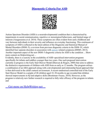 Diagnostic Criteria For ASD
Autism Spectrum Disorder (ASD) is a neurodevelopmental condition that is characterised by
impairments in social communication, repetitive or stereotypical behaviours, and limited range of
interests (Anagnoustou et al. 2014). These symptoms are often evident from early childhood and
vary between individuals in their severity and influence on everyday functioning. This continuum of
symptoms of ASD is reflected in the latest edition of the Diagnostic and Statistical Manual of
Mental Disorders (DSM–5), a revision from previous diagnostic criteria in the DSM–IV, which
identified four separate disorders in association with autism–related symptoms (DSM5, 2013).
Another important aspect of the new DSM–5 diagnostic criteria for ASD is the condition ... Show
more content on Helpwriting.net ...
Evidently, there is a scarcity in the availability of ASD–specialised intervention programs
specifically for infants and toddlers younger than two years. One such proposed intervention
currently in progress is the Early Start Denver Model (Dawson & Rogers, 2008) that aims to address
the distinctive requirements of children with ASD from as early as 12 months. The program utilises
a combination of an ABA approach along with a developmental and relationship based approach that
is then delivered in the child's natural environment. A recent randomised controlled trial of the Early
Start Denver Model in a sample of 48 children aged 18–30 months in age revealed that children
showed improvements in IQ and adaptive skills (Brookman–Frazee, 2010). However, as the
program is relatively new further research is required to fully infer efficacy of the program in infants
and
... Get more on HelpWriting.net ...
 