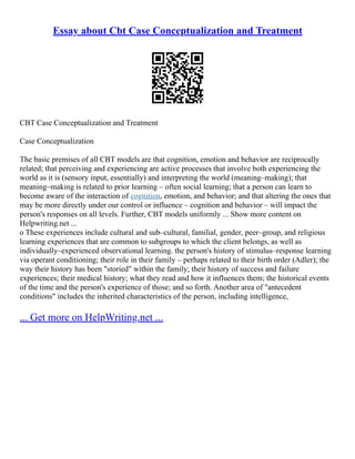 Essay about Cbt Case Conceptualization and Treatment
CBT Case Conceptualization and Treatment
Case Conceptualization
The basic premises of all CBT models are that cognition, emotion and behavior are reciprocally
related; that perceiving and experiencing are active processes that involve both experiencing the
world as it is (sensory input, essentially) and interpreting the world (meaning–making); that
meaning–making is related to prior learning – often social learning; that a person can learn to
become aware of the interaction of cognition, emotion, and behavior; and that altering the ones that
may be more directly under our control or influence – cognition and behavior – will impact the
person's responses on all levels. Further, CBT models uniformly ... Show more content on
Helpwriting.net ...
o These experiences include cultural and sub–cultural, familial, gender, peer–group, and religious
learning experiences that are common to subgroups to which the client belongs, as well as
individually–experienced observational learning. the person's history of stimulus–response learning
via operant conditioning; their role in their family – perhaps related to their birth order (Adler); the
way their history has been "storied" within the family; their history of success and failure
experiences; their medical history; what they read and how it influences them; the historical events
of the time and the person's experience of those; and so forth. Another area of "antecedent
conditions" includes the inherited characteristics of the person, including intelligence,
... Get more on HelpWriting.net ...
 