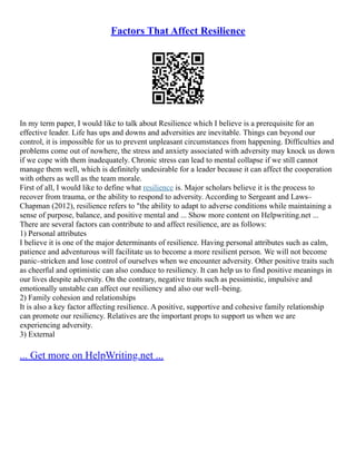 Factors That Affect Resilience
In my term paper, I would like to talk about Resilience which I believe is a prerequisite for an
effective leader. Life has ups and downs and adversities are inevitable. Things can beyond our
control, it is impossible for us to prevent unpleasant circumstances from happening. Difficulties and
problems come out of nowhere, the stress and anxiety associated with adversity may knock us down
if we cope with them inadequately. Chronic stress can lead to mental collapse if we still cannot
manage them well, which is definitely undesirable for a leader because it can affect the cooperation
with others as well as the team morale.
First of all, I would like to define what resilience is. Major scholars believe it is the process to
recover from trauma, or the ability to respond to adversity. According to Sergeant and Laws–
Chapman (2012), resilience refers to "the ability to adapt to adverse conditions while maintaining a
sense of purpose, balance, and positive mental and ... Show more content on Helpwriting.net ...
There are several factors can contribute to and affect resilience, are as follows:
1) Personal attributes
I believe it is one of the major determinants of resilience. Having personal attributes such as calm,
patience and adventurous will facilitate us to become a more resilient person. We will not become
panic–stricken and lose control of ourselves when we encounter adversity. Other positive traits such
as cheerful and optimistic can also conduce to resiliency. It can help us to find positive meanings in
our lives despite adversity. On the contrary, negative traits such as pessimistic, impulsive and
emotionally unstable can affect our resiliency and also our well–being.
2) Family cohesion and relationships
It is also a key factor affecting resilience. A positive, supportive and cohesive family relationship
can promote our resiliency. Relatives are the important props to support us when we are
experiencing adversity.
3) External
... Get more on HelpWriting.net ...
 