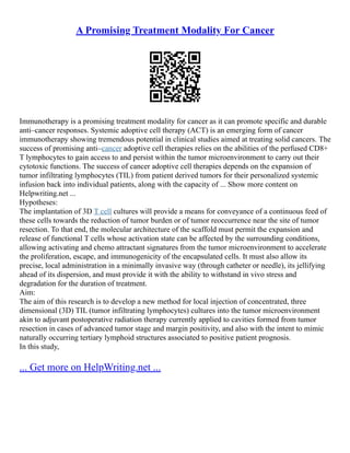 A Promising Treatment Modality For Cancer
Immunotherapy is a promising treatment modality for cancer as it can promote specific and durable
anti–cancer responses. Systemic adoptive cell therapy (ACT) is an emerging form of cancer
immunotherapy showing tremendous potential in clinical studies aimed at treating solid cancers. The
success of promising anti–cancer adoptive cell therapies relies on the abilities of the perfused CD8+
T lymphocytes to gain access to and persist within the tumor microenvironment to carry out their
cytotoxic functions. The success of cancer adoptive cell therapies depends on the expansion of
tumor infiltrating lymphocytes (TIL) from patient derived tumors for their personalized systemic
infusion back into individual patients, along with the capacity of ... Show more content on
Helpwriting.net ...
Hypotheses:
The implantation of 3D T cell cultures will provide a means for conveyance of a continuous feed of
these cells towards the reduction of tumor burden or of tumor reoccurrence near the site of tumor
resection. To that end, the molecular architecture of the scaffold must permit the expansion and
release of functional T cells whose activation state can be affected by the surrounding conditions,
allowing activating and chemo attractant signatures from the tumor microenvironment to accelerate
the proliferation, escape, and immunogenicity of the encapsulated cells. It must also allow its
precise, local administration in a minimally invasive way (through catheter or needle), its jellifying
ahead of its dispersion, and must provide it with the ability to withstand in vivo stress and
degradation for the duration of treatment.
Aim:
The aim of this research is to develop a new method for local injection of concentrated, three
dimensional (3D) TIL (tumor infiltrating lymphocytes) cultures into the tumor microenvironment
akin to adjuvant postoperative radiation therapy currently applied to cavities formed from tumor
resection in cases of advanced tumor stage and margin positivity, and also with the intent to mimic
naturally occurring tertiary lymphoid structures associated to positive patient prognosis.
In this study,
... Get more on HelpWriting.net ...
 
