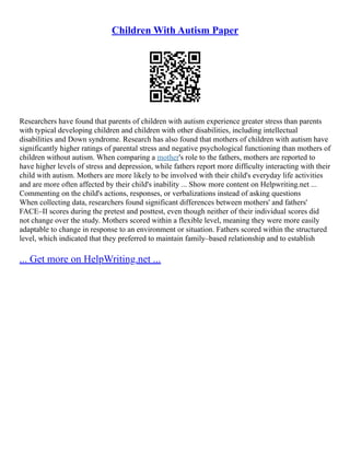 Children With Autism Paper
Researchers have found that parents of children with autism experience greater stress than parents
with typical developing children and children with other disabilities, including intellectual
disabilities and Down syndrome. Research has also found that mothers of children with autism have
significantly higher ratings of parental stress and negative psychological functioning than mothers of
children without autism. When comparing a mother's role to the fathers, mothers are reported to
have higher levels of stress and depression, while fathers report more difficulty interacting with their
child with autism. Mothers are more likely to be involved with their child's everyday life activities
and are more often affected by their child's inability ... Show more content on Helpwriting.net ...
Commenting on the child's actions, responses, or verbalizations instead of asking questions
When collecting data, researchers found significant differences between mothers' and fathers'
FACE–II scores during the pretest and posttest, even though neither of their individual scores did
not change over the study. Mothers scored within a flexible level, meaning they were more easily
adaptable to change in response to an environment or situation. Fathers scored within the structured
level, which indicated that they preferred to maintain family–based relationship and to establish
... Get more on HelpWriting.net ...
 