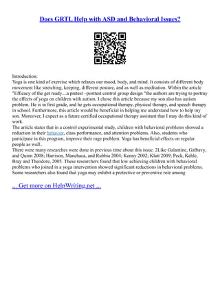 Does GRTL Help with ASD and Behavioral Issues?
Introduction:
Yoga is one kind of exercise which relaxes our mood, body, and mind. It consists of different body
movement like stretching, keeping, different posture, and as well as meditation. Within the article
"Efficacy of the get ready....a pretest –posttest control group design "the authors are trying to portray
the effects of yoga on children with autism. I chose this article because my son also has autism
problem. He is in first grade, and he gets occupational therapy, physical therapy, and speech therapy
in school. Furthermore, this article would be beneficial in helping me understand how to help my
son. Moreover, I expect as a future certified occupational therapy assistant that I may do this kind of
work.
The article states that in a control experimental study, children with behavioral problems showed a
reduction in their behavior, class performance, and attention problems. Also, students who
participate in this program, improve their rage problem. Yoga has beneficial effects on regular
people as well..
There were many researches were done in previous time about this issue. 2Like Galantine, Galbavy,
and Quinn 2008; Harrison, Manchaca, and Rubbia 2004; Kenny 2002; Klatt 2009; Peck, Kehle,
Bray and Theodore, 2005. These researchers found that low achieving children with behavioral
problems who joined in a yoga intervention showed significant reductions in behavioral problems.
Some researchers also found that yoga may exhibit a protective or preventive role among
... Get more on HelpWriting.net ...
 
