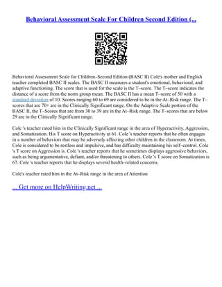 Behavioral Assessment Scale For Children Second Edition (...
Behavioral Assessment Scale for Children–Second Edition (BASC II) Cole's mother and English
teacher completed BASC II scales. The BASC II measures a student's emotional, behavioral, and
adaptive functioning. The score that is used for the scale is the T–score. The T–score indicates the
distance of a score from the norm group mean. The BASC II has a mean T–score of 50 with a
standard deviation of 10. Scores ranging 60 to 69 are considered to be in the At–Risk range. The T–
scores that are 70+ are in the Clinically Significant range. On the Adaptive Scale portion of the
BASC II, the T–Scores that are from 30 to 39 are in the At–Risk range. The T–scores that are below
29 are in the Clinically Significant range.
Cole 's teacher rated him in the Clinically Significant range in the area of Hyperactivity, Aggression,
and Somatization. His T score on Hyperactivity at 61. Cole 's teacher reports that he often engages
in a number of behaviors that may be adversely affecting other children in the classroom. At times,
Cole is considered to be restless and impulsive, and has difficulty maintaining his self–control. Cole
's T score on Aggression is. Cole 's teacher reports that he sometimes displays aggressive behaviors,
such as being argumentative, defiant, and/or threatening to others. Cole 's T score on Somatization is
67. Cole 's teacher reports that he displays several health–related concerns.
Cole's teacher rated him in the At–Risk range in the area of Attention
... Get more on HelpWriting.net ...
 