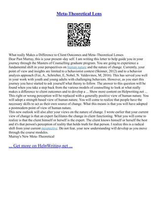Meta-Theoretical Lens
What really Makes a Difference to Client Outcomes and Meta–Theoretical Lenses
Dear Past Murray, this is your present–day self. I am writing this letter to help guide you in your
journey through the Masters of Counselling graduate program. You are going to experience a
fundamental shift in your perspectives on human nature and the nature of change. Currently, your
point of view and insights are limited to a behaviorist context (Skinner, 2012) and to a behavior
analysis approach (Fee, A., Schrieber, E, Nobel, N. Valdovinos, M, 2016). This has served you well
in your work with youth and young adults with challenging behaviors. However, as you start this
journey you have started to ask yourself what theory to follow. The answer to this question will be
found when you take a step back from the various models of counselling to look at what really
makes a difference to client outcomes and to develop a ... Show more content on Helpwriting.net ...
This right or wrong perception will be replaced with a generally positive view of human nature. You
will adopt a strength based view of human nature. You will come to realize that people have the
necessary skills to act as their own source of change. What this means is that you will have adopted
a postmodern point of view of human nature.
This new outlook will also alter your views on the nature of change. I wrote earlier that your current
view of change is that an expert facilitates the change in client functioning. What you will come to
realize is that the client himself or herself is the expert. The client knows himself or herself the best
and it's that person's perception of reality that holds truth for that person. I realize this is a radical
shift from your current perspective. Do not fear, your new understanding will develop as you move
through the course modules.
Murray's New Meta–Theoretical
... Get more on HelpWriting.net ...
 