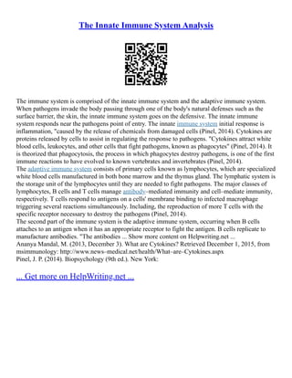The Innate Immune System Analysis
The immune system is comprised of the innate immune system and the adaptive immune system.
When pathogens invade the body passing through one of the body's natural defenses such as the
surface barrier, the skin, the innate immune system goes on the defensive. The innate immune
system responds near the pathogens point of entry. The innate immune system initial response is
inflammation, "caused by the release of chemicals from damaged cells (Pinel, 2014). Cytokines are
proteins released by cells to assist in regulating the response to pathogens. "Cytokines attract white
blood cells, leukocytes, and other cells that fight pathogens, known as phagocytes" (Pinel, 2014). It
is theorized that phagocytosis, the process in which phagocytes destroy pathogens, is one of the first
immune reactions to have evolved to known vertebrates and invertebrates (Pinel, 2014).
The adaptive immune system consists of primary cells known as lymphocytes, which are specialized
white blood cells manufactured in both bone marrow and the thymus gland. The lymphatic system is
the storage unit of the lymphocytes until they are needed to fight pathogens. The major classes of
lymphocytes, B cells and T cells manage antibody–mediated immunity and cell–mediate immunity,
respectively. T cells respond to antigens on a cells' membrane binding to infected macrophage
triggering several reactions simultaneously. Including, the reproduction of more T cells with the
specific receptor necessary to destroy the pathogens (Pinel, 2014).
The second part of the immune system is the adaptive immune system, occurring when B cells
attaches to an antigen when it has an appropriate receptor to fight the antigen. B cells replicate to
manufacture antibodies. "The antibodies ... Show more content on Helpwriting.net ...
Ananya Mandal, M. (2013, December 3). What are Cytokines? Retrieved December 1, 2015, from
msimmunology: http://www.news–medical.net/health/What–are–Cytokines.aspx
Pinel, J. P. (2014). Biopsychology (9th ed.). New York:
... Get more on HelpWriting.net ...
 