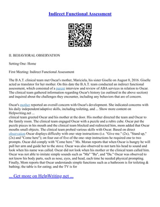Indirect Functional Assessment
II. BEHAVIORAL OBSERVATION
Setting One: Home
First Meeting: Indirect Functional Assessment
The B A.T. clinical team met Oscar's mother, Mariciela, his sister Giselle on August 8, 2016. Giselle
acted as translator for her mother. On this date the B.A.T. team conducted an indirect functional
assessment, which consisted of a parent interview and review of ABA services in relation to Oscar.
The clinical team gathered information regarding Oscar's history (as outlined in the above section)
and inquired about the challenges they encounter, including any behaviors that are of concern.
Oscar's mother reported an overall concern with Oscar's development. She indicated concerns with
his daily independent/adaptive skills, including toileting, and ... Show more content on
Helpwriting.net ...
clinical team greeted Oscar and his mother at the door. His mother directed the team and Oscar to
the family room. The clinical team engaged Oscar with a puzzle and a rubix cube. Oscar put the
puzzle pieces in his mouth and the clinical team blocked and redirected him, mom added that Oscar
mouths small objects. The clinical team probed various skills with Oscar. Based on direct
observation Oscar displays difficulty with one–step instructions (i.e. "Give me." (2x), "Stand up,"
(2x) and "Come here"); on four out of five of the one–step instructions he required one to two
prompts. Oscar did comply with "Come here." Ms. Moran reports that when Oscar is hungry he will
pull her arm and guide her to the stove. Oscar was also observed to not turn his head to sound and
look when his name was called. Oscar did not look when his mother or the clinical team called him.
Oscar was not able to imitate simple sounds such as "Ma" "Ba", and "Da." Oscar was observed to
not know his body parts, such as nose, eyes, and head, each time he needed physical prompting.
Finally, Mom reports that Oscar understands simple functions such as a bathroom is for toileting &
bathing; the table is for eating; and the TV is for
... Get more on HelpWriting.net ...
 
