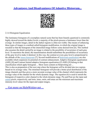 Advantages And Disadvantages Of Adaptive Histogram...
2.1.6 Histogram Equalization
The luminance histogram of a exemplary natural scene that has been linearly quantized is commonly
highly skewed toward the darker levels; a majority of the pixels possess a luminance lower than the
average. In similar images, detail in the darker regions is often not visible. One means of enhancing
these types of images is a method called histogram modification, in which the original image is
rescaled so that the histogram of the intensified image follows some desired form [6]. This method
also assumes the detail carried by an image is related to the possibility of occurrence of each gray
level. To maximize the detail, the transformation should redistribute the possibilities of occurrence
of the gray level to make it identical. In this way, the contrast at every gray level is proportional to
the altitude of the image histogram [7]. Several modifications of histogram equalization are also
available which expansion its potential of contrast enhancement. Adaptive histogram equalization
(AHE) [8] and Contrast limited adaptive histogram equalization (CLAHE) [9] belong to that
classification which apply histogram ... Show more content on Helpwriting.net ...
This is also as preparation of the next step where the histogram will be divided into two regions
based on its average value. The stretched–histogram will provide a better pixel distribution of the
image channels and thus gives a more accurate average value of the channel which represents the
average value of the channel for the whole dynamic range. The equation (6) is used to stretch the
histogram of respective color channel to the whole dynamic range. Pin and Pout are the input and
output pixels, respectively, and imin, imax, omin, and omax are the minimum and maximum
intensity level values for the input and output images,
... Get more on HelpWriting.net ...
 