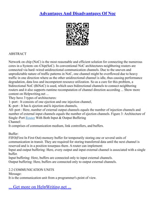 Advantages And Disadvantages Of Noc
ABSTRACT
Network on chip (NoC) is the most reasonable and efficient solution for connecting the numerous
cores in a System–on–Chip(SoC). In conventional NoC architectures neighboring routers are
connected via hard–wired unidirectional communication channels. Due to the uneven and
unpredictable nature of traffic patterns in NoC, one channel might be overflowed due to heavy
traffic in one direction where as the other unidirectional channel is idle, thus causing performance
degradation, data loss and incompetent resource utilization. So as a cure for this problem, a
bidirectional NoC (BiNoC) is used, which uses bidirectional channels to connect neighboring
routers and it also supports runtime recomputation of channel direction according ... Show more
content on Helpwriting.net ...
They have 3 types of architectures:
1–port : It consists of one ejection and one injection channel,
K–port : It has k ejection and k injection channels,
All–port : Here, number of external output channels equals the number of injection channels and
number of external input channels equals the number of ejection channels. Figure 3: Architecture of
Single–Port Router With Both Input & Output Buffering
Channel:
It comprises of communication medium, link controllers, and buffers.
Buffer:
FIFO(First In First Out) memory buffer for temporarily storing one or several units of
communication in transit. They are required for storing transferred data until the next channel is
reserved and is in a position tosurpass them. A router can implement:
Input and output buffering: Here, every output and input external channel is associated with a single
buffer.
Input buffering: Here, buffers are connected only to input external channels.
Output buffering: Here, buffers are connected only to output external channels.
2.2 COMMUNICATION UNITS
Message:
It is the communication unit from a programmer's point of view.
... Get more on HelpWriting.net ...
 