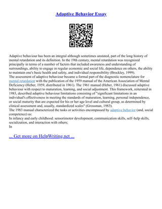 Adaptive Behavior Essay
Adaptive behaviour has been an integral although sometimes unstated, part of the long history of
mental retardation and its definition. In the 19th century, mental retardation was recognized
principally in terms of a number of factors that included awareness and understanding of
surroundings, ability to engage in regular economic and social life, dependence on others, the ability
to maintain one's basic health and safety, and individual responsibility (Brockley, 1999).
The assessment of adaptive behaviour became a formal part of the diagnostic nomenclature for
mental retardation with the publication of the 1959 manual of the American Association of Mental
Deficiency (Heber, 1959, distributed in 1961). The 1961 manual (Heber, 1961) discussed adaptive
behaviour with respect to maturation, learning, and social adjustment. This framework, reiterated in
1983, described adaptive behaviour limitations consisting of "significant limitations in an
individual's effectiveness in meeting the standards of maturation, learning, personal independence,
or social maturity that are expected for his or her age level and cultural group, as determined by
clinical assessment and, usually, standardized scales" (Grossman, 1983).
The 1983 manual characterized the tasks or activities encompassed by adaptive behavior (and, social
competence) as:
In infancy and early childhood: sensorimotor development, communication skills, self–help skills,
socialization, and interaction with others;
In
... Get more on HelpWriting.net ...
 