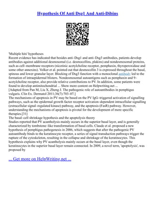Hypothesis Of Anti Dsg1 And Anti-Dibins
'Multiple hits' hypotheses
Recent evidence has indicated that besides anti–Dsg1 and anti–Dsg3 antibodies, patients develop
antibodies against additional desmosomal (i.e. desmocollins, plakins) and nondesmosomal proteins,
such as cell–membrane receptors (nicotinic acetylcholine receptor, pemphaxin, thyroperoxidase and
some other annexins). Volker et al. pointed out that desmocollin 3 is expressed throughout the basal,
spinous and lower granular layer. Blocking of Dsg3 function with a monoclonal antibody led to the
formation of intraepidermal blisters. Nondesmosomal autoantigens such as pemphaxin and 9–
acetylcholine receptor, also provide relative contributions to PV. In addition, some patients were
found to develop antimitochondrial ... Show more content on Helpwriting.net ...
[Adapted from Pan M, Liu X, Zheng J. The pathogenic role of autoantibodies in pemphigus
vulgaris. Clin Ex. Dermatol 2011;36(7):703–07.]
The mechanisms of apoptosis in PV may be based on the PV IgG–triggered activation of signalling
pathways, such as the epidermal growth factor receptor activation–dependent intracellular signalling
(extracellular signal–regulated kinase) pathway, and the apoptosis (FasR) pathway. However,
understanding the mechanisms of apoptosis is pivotal for the development of more specific
therapies.[31]
The basal–cell shrinkage hypothesis and the apoptolysis theory
Studies reported that PV acantholysis mainly occurs in the superior basal layer, and is generally
characterized by tombstone–like transformation of basal cells. Claude et al. proposed a new
hypothesis of pemphigus pathogenesis in 2006, which suggests that after the pathogenic PV
autoantibody binds to the keratinocyte receptor, a series of signal transduction pathways trigger the
rupture of the cytoskeleton, resulting in the collapse and shrinkage of the keratinocytes. This
hypothesis explains why PV acantholysis mainly occurs at the basal layer, even though the
keratinocytes in the superior basal layer remain connected. In 2009, a novel term, 'apoptolysis', was
proposed by
... Get more on HelpWriting.net ...
 