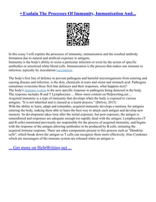 • Explain The Processes Of Immunity, Immunisation And...
In this essay I will explain the processes of immunity, immunisation and the resulted antibody
formation due to natural and artificial exposure to antigens.
Immunity is the body's ability to resist a particular infection or toxin by the action of specific
antibodies or sensitized white blood cells. Immunization is the process that makes one immune to
infection, typically by inoculation/vaccination.
The body's first line of defence to prevent pathogens and harmful microorganisms from entering and
causing disease and infection, is the skin, chemicals in tears and sweat and stomach acid. Pathogens
sometimes overcome these first line defences and their responses, what happens next?
The body's immune system is the next specific response to pathogens being detected in the body.
The response includes B and T Lymphocytes ... Show more content on Helpwriting.net ...
Acquired immunity is a type of immunity that develops when the body is exposed to various
antigens. "It is not inherited and is classed as a learnt process." (Delves, 2015)
With the ability to learn, adapt and remember, acquired immunity develops a memory for antigens
entering the body, making them able to learn the best way to attack each antigen and develop new
memory. Its development takes time after the initial exposure, but post exposure, the antigen is
remembered and responses are adequate enough too rapidly dead with the antigen. Lymphocytes (T
and B cells) mentioned previously are responsible for the process of acquired immunity, and begins
with the response of the antigen allowing antibodies to be produced by B cells, initiating the
acquired immune response. There are other components present in this process such as "Dendritic
cells", which break down the antigen so T cells can recognize them more effectively. Also Cytokines
which are messengers of the immune system are released when an antigen is
... Get more on HelpWriting.net ...
 