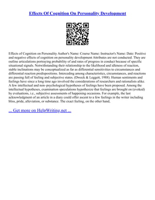 Effects Of Cognition On Personality Development
Effects of Cognition on Personality Author's Name: Course Name: Instructor's Name: Date: Positive
and negative effects of cognition on personality development Attributes are not conducted. They are
outline articulations portraying probability of and rates of progress in conduct because of specific
situational signals. Notwithstanding their relationship to the likelihood and idleness of reaction,
stable inclinations may be conceptualized as far as differential sensitivities to circumstances and
differential reaction predispositions. Interceding among characteristics, circumstances, and reactions
are passing full of feeling and subjective states. (Dweck & Leggett, 1988). Human sentiments and
feelings have since a long time ago involved the considerations of researchers and rationalists alike.
A few intellectual and non–psychological hypotheses of feelings have been proposed. Among the
intellectual hypotheses, examination speculations hypothesize that feelings are brought on (evoked)
by evaluations, i.e., subjective assessments of happening occasions. For example, the last
acknowledgment of an article in a diary could offer ascent to a few feelings in the writer including
bliss, pride, alleviation, or substance. The exact feeling, on the other hand,
... Get more on HelpWriting.net ...
 