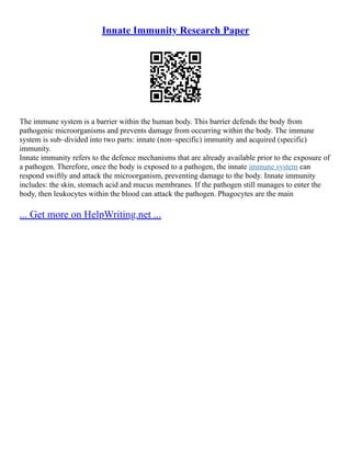 Innate Immunity Research Paper
The immune system is a barrier within the human body. This barrier defends the body from
pathogenic microorganisms and prevents damage from occurring within the body. The immune
system is sub–divided into two parts: innate (non–specific) immunity and acquired (specific)
immunity.
Innate immunity refers to the defence mechanisms that are already available prior to the exposure of
a pathogen. Therefore, once the body is exposed to a pathogen, the innate immune system can
respond swiftly and attack the microorganism, preventing damage to the body. Innate immunity
includes: the skin, stomach acid and mucus membranes. If the pathogen still manages to enter the
body, then leukocytes within the blood can attack the pathogen. Phagocytes are the main
... Get more on HelpWriting.net ...
 