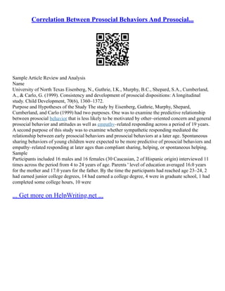 Correlation Between Prosocial Behaviors And Prosocial...
Sample Article Review and Analysis
Name
University of North Texas Eisenberg, N., Guthrie, I.K., Murphy, B.C., Shepard, S.A., Cumberland,
A., & Carlo, G. (1999). Consistency and development of prosocial dispositions: A longitudinal
study. Child Development, 70(6), 1360–1372.
Purpose and Hypotheses of the Study The study by Eisenberg, Guthrie, Murphy, Shepard,
Cumberland, and Carlo (1999) had two purposes. One was to examine the predictive relationship
between prosocial behavior that is less likely to be motivated by other–oriented concern and general
prosocial behavior and attitudes as well as empathy–related responding across a period of 19 years.
A second purpose of this study was to examine whether sympathetic responding mediated the
relationship between early prosocial behaviors and prosocial behaviors at a later age. Spontaneous
sharing behaviors of young children were expected to be more predictive of prosocial behaviors and
empathy–related responding at later ages than compliant sharing, helping, or spontaneous helping.
Sample
Participants included 16 males and 16 females (30 Caucasian, 2 of Hispanic origin) interviewed 11
times across the period from 4 to 24 years of age. Parents ' level of education averaged 16.0 years
for the mother and 17.0 years for the father. By the time the participants had reached age 23–24, 2
had earned junior college degrees, 14 had earned a college degree, 4 were in graduate school, 1 had
completed some college hours, 10 were
... Get more on HelpWriting.net ...
 