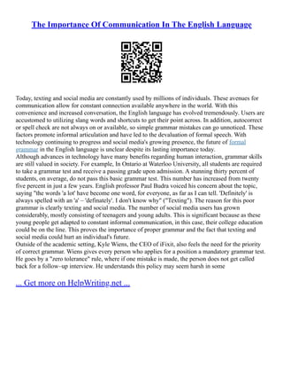 The Importance Of Communication In The English Language
Today, texting and social media are constantly used by millions of individuals. These avenues for
communication allow for constant connection available anywhere in the world. With this
convenience and increased conversation, the English language has evolved tremendously. Users are
accustomed to utilizing slang words and shortcuts to get their point across. In addition, autocorrect
or spell check are not always on or available, so simple grammar mistakes can go unnoticed. These
factors promote informal articulation and have led to the devaluation of formal speech. With
technology continuing to progress and social media's growing presence, the future of formal
grammar in the English language is unclear despite its lasting importance today.
Although advances in technology have many benefits regarding human interaction, grammar skills
are still valued in society. For example, In Ontario at Waterloo University, all students are required
to take a grammar test and receive a passing grade upon admission. A stunning thirty percent of
students, on average, do not pass this basic grammar test. This number has increased from twenty
five percent in just a few years. English professor Paul Budra voiced his concern about the topic,
saying "the words 'a lot' have become one word, for everyone, as far as I can tell. 'Definitely' is
always spelled with an 'a' – 'definately'. I don't know why" ("Texting"). The reason for this poor
grammar is clearly texting and social media. The number of social media users has grown
considerably, mostly consisting of teenagers and young adults. This is significant because as these
young people get adapted to constant informal communication, in this case, their college education
could be on the line. This proves the importance of proper grammar and the fact that texting and
social media could hurt an individual's future.
Outside of the academic setting, Kyle Wiens, the CEO of iFixit, also feels the need for the priority
of correct grammar. Wiens gives every person who applies for a position a mandatory grammar test.
He goes by a "zero tolerance" rule, where if one mistake is made, the person does not get called
back for a follow–up interview. He understands this policy may seem harsh in some
... Get more on HelpWriting.net ...
 