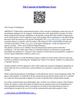 The Concept of Intelligence Essay
The Concept of Intelligence
ABSTRACT: Gilbert Ryle's dispositional analysis of the concept of intelligence makes the error of
assimilating intelligence to the category of dispositional or semi–dispositional concepts. Far from
being a dispositional concept, intelligence is an episodic concept that refers neither to dispositions
nor to 'knowing how,' but to a fashion or style of proceeding whose significance is adverbial. Being
derivative from the function of the adverb 'intelligently,' the concept of intelligence does not have
essential reference to specific verbs but rather to the manner or style of proceeding of nearly any
verb that is descriptive of the proceedings of an agent. Intelligence– words are expressive of a
manner of doing ... Show more content on Helpwriting.net ...
The dualist's reaction was to withdraw from the dispositional analysis and to claim that "
intelligence " can only make sense when it is ultimately linked to an alternative concept which
presumably has reference to a "process" (the existence of which may be ascertained by a subjective
avowal: intent, deliberation, reflective choice, etc.).
Whether this maneuver avoids the Rylean critique is subject to serious doubt. Each new term may
itself have a problem concerning the "metaphysical" status of its referent: whether it is a physical or
a "spiritual" process.
Another problem with this approach is that it often makes the concept of intelligence dependent on
factors that may have no more than a casual relation to its meaning: a contextual connection, for
example.
While a dispositional analysis of intelligence would effectively rescue it from entrapment inside "the
ghost in the machine" it would fail to do the concept the justice that the dualist seeks for it, and that
is to make the observation that it appears to be more an episodic than a dispositional concept.
It is in this connection that some philosophers take a critical view of Ryle's analysis. Peter Thomas
Geach, for instance, claims that reports of mental acts are categorical and are not hypothetical or
semi–hypothetical statements about overt behavior. He believes the dispositional account of
psychological concepts to be on a level with the statement that opium puts people to sleep
... Get more on HelpWriting.net ...
 