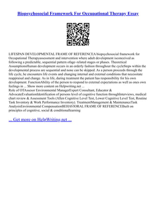 Biopsychosocial Framework For Occupational Therapy Essay
LIFESPAN DEVELOPMENTAL FRAME OF REFERENCEA biopsychosocial framework for
Occupational Therapyassessment and intervention where adult development isconceived as
following a predictable, sequential pattern ofage–related stages or phases. Theoretical
AssumptionsHuman development occurs in an orderly fashion throughout the cycleSteps within the
developmental process are sequential and none can be skipped. As a person proceeds through the
life cycle, he encounters life events and changing internal and external conditions that necessitate
reappraisal and change. As in life, during treatment the patient has responsibility for his own
development. FunctionAbility of the person to respond to external expectations as well as ones own
feelings in ... Show more content on Helpwriting.net ...
Role of OTAssesor Environmental ManagerExpert Consultant, Educator &
AdvocateEvaluationIdentification of persons level of cognitive function throughInterviews, medical
chart review & Assessment Tools (Allen Cognitive Level Test, Lower Cognitive Level Test, Routine
Task Inventory & Work Performance Inventory). TreatmentManagement & MaintenanceTask
AnalysisEnvironmental CompensationBEHAVIORAL FRAME OF REFERENCEBuilt on
principles of cognitive, social & conditionallearning
... Get more on HelpWriting.net ...
 