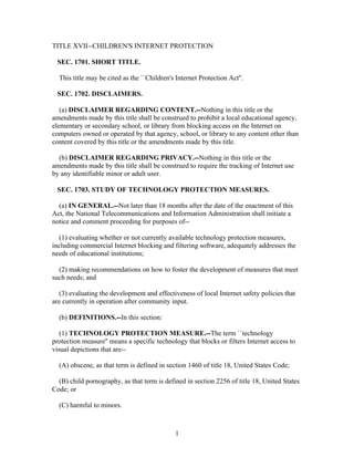 TITLE XVII--CHILDREN'S INTERNET PROTECTION

 SEC. 1701. SHORT TITLE.

  This title may be cited as the ``Children's Internet Protection Act''.

 SEC. 1702. DISCLAIMERS.

   (a) DISCLAIMER REGARDING CONTENT.--Nothing in this title or the
amendments made by this title shall be construed to prohibit a local educational agency,
elementary or secondary school, or library from blocking access on the Internet on
computers owned or operated by that agency, school, or library to any content other than
content covered by this title or the amendments made by this title.

  (b) DISCLAIMER REGARDING PRIVACY.--Nothing in this title or the
amendments made by this title shall be construed to require the tracking of Internet use
by any identifiable minor or adult user.

 SEC. 1703. STUDY OF TECHNOLOGY PROTECTION MEASURES.

  (a) IN GENERAL.--Not later than 18 months after the date of the enactment of this
Act, the National Telecommunications and Information Administration shall initiate a
notice and comment proceeding for purposes of--

   (1) evaluating whether or not currently available technology protection measures,
including commercial Internet blocking and filtering software, adequately addresses the
needs of educational institutions;

  (2) making recommendations on how to foster the development of measures that meet
such needs; and

   (3) evaluating the development and effectiveness of local Internet safety policies that
are currently in operation after community input.

  (b) DEFINITIONS.--In this section:

   (1) TECHNOLOGY PROTECTION MEASURE.--The term ``technology
protection measure'' means a specific technology that blocks or filters Internet access to
visual depictions that are--

  (A) obscene, as that term is defined in section 1460 of title 18, United States Code;

  (B) child pornography, as that term is defined in section 2256 of title 18, United States
Code; or

  (C) harmful to minors.



                                              1
 