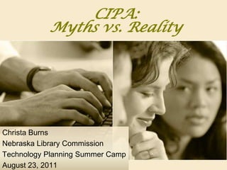 CIPA: Myths vs. Reality Christa Burns Nebraska Library Commission Technology Planning Summer Camp August 23, 2011 
