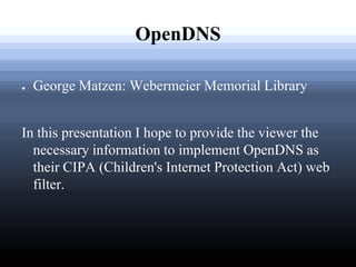 OpenDNS

●   George Matzen: Webermeier Memorial Library


In this presentation I hope to provide the viewer the
  necessary information to implement OpenDNS as
  their CIPA (Children's Internet Protection Act) web
  filter.
 