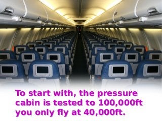 To start with, the pressure
cabin is tested to 100,000ft
you only fly at 40,000ft.
To start with, the pressure
cabin is te...