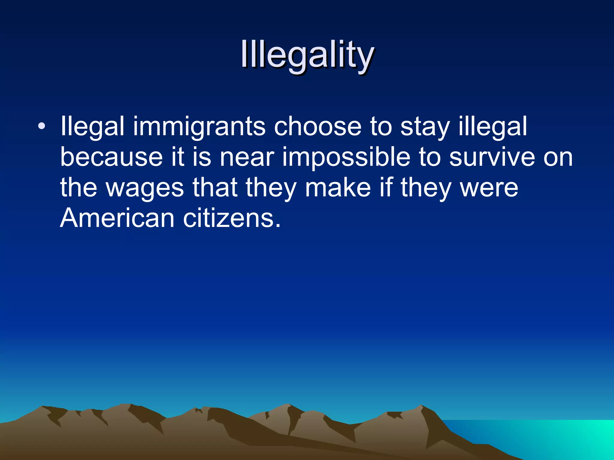Illegality Ilegal immigrants choose to stay illegal because it is near impossible to survive on the wages that they make if they were American citizens. 