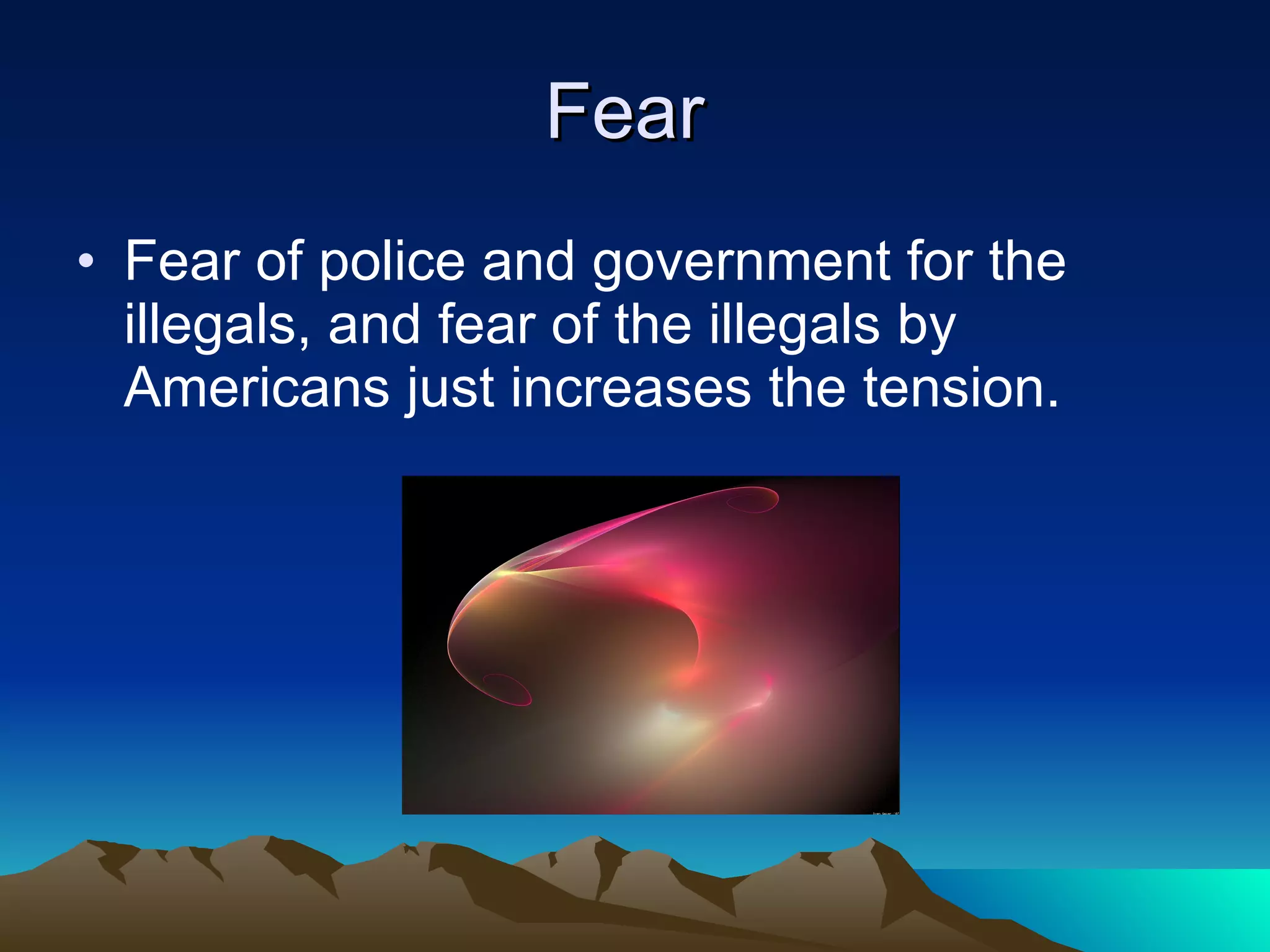 Fear  Fear of police and government for the illegals, and fear of the illegals by Americans just increases the tension. 
