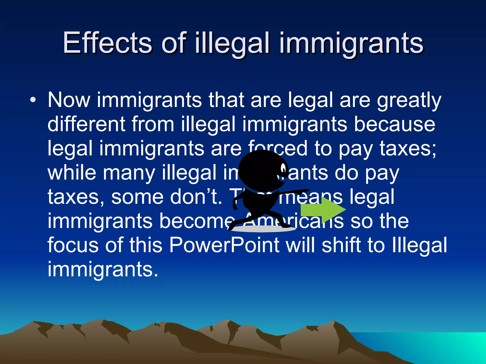 Effects of illegal immigrants Now immigrants that are legal are greatly different from illegal immigrants because legal immigrants are forced to pay taxes; while many illegal immigrants do pay taxes, some don’t. That means legal immigrants become Americans so the focus of this PowerPoint will shift to Illegal immigrants.  