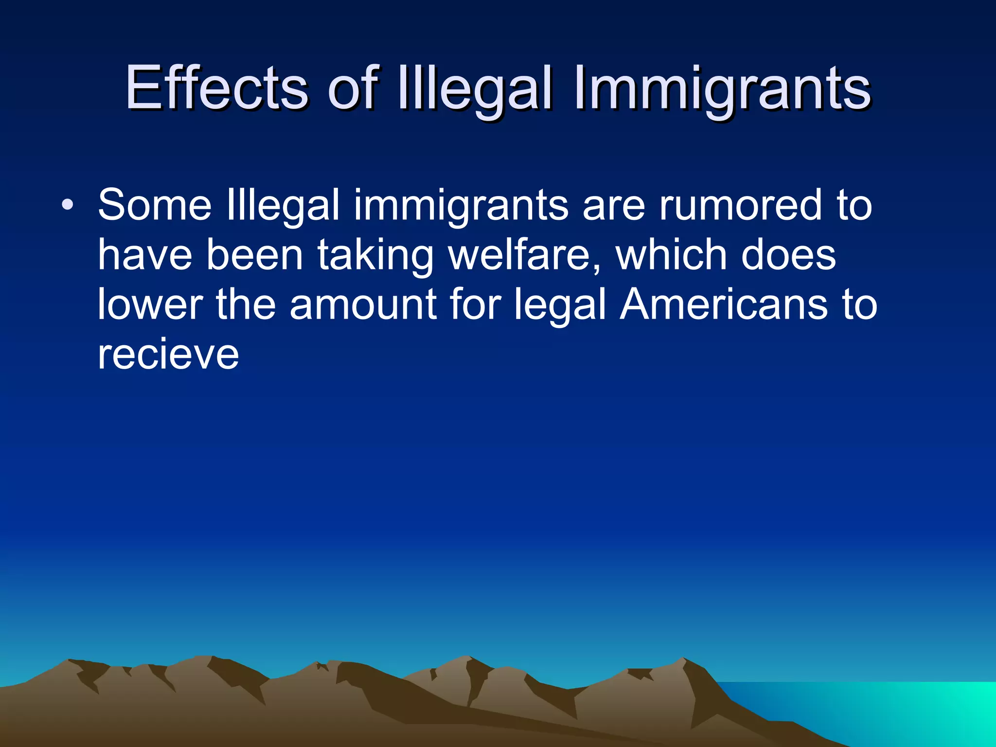 Effects of Illegal Immigrants Some Illegal immigrants are rumored to have been taking welfare, which does lower the amount for legal Americans to recieve 