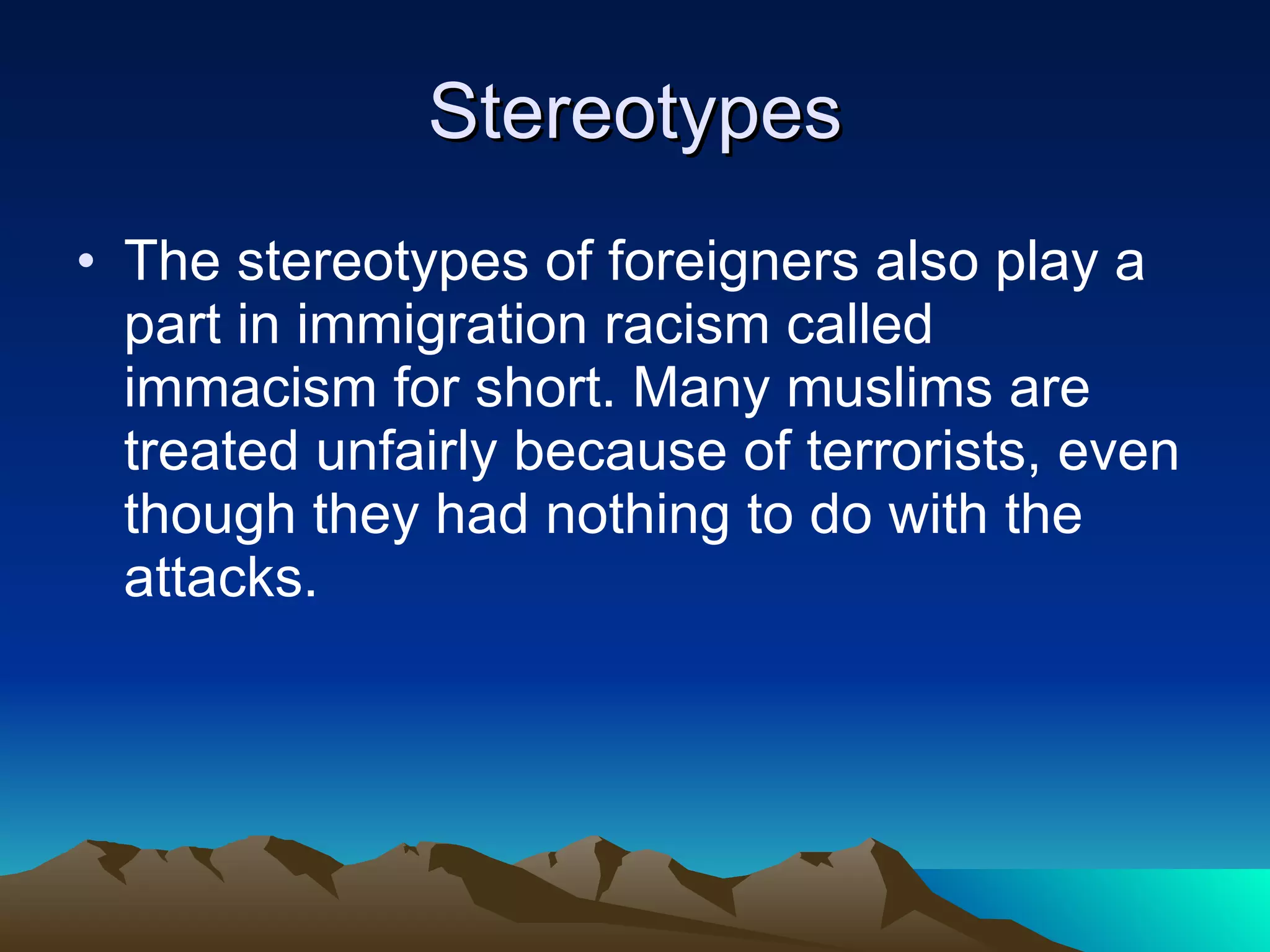 Stereotypes The stereotypes of foreigners also play a part in immigration racism called immacism for short. Many muslims are treated unfairly because of terrorists, even though they had nothing to do with the attacks. 
