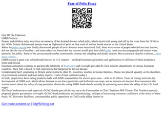 Fear of Polio Essay
Fear Of The Unknown
GMO Products
Parents and children today may have no memory of the dreaded disease called polio, which struck both young and old by the score from the 1930s to
the 1950s. School children and parents were as frightened of polio as they were of nuclear bomb attacks on the United States.
When the polio vaccine was finally discovered, people all over America were inoculated. Still, there were scores of people who did not trust doctors,
did not like the use of needles – and some who even feared that the vaccine would give their child polio. Anti–vaccine propaganda and rumors were
spread to the public. Some of the unvaccinated number continued to contract the crippling and deadly disease. But occurrence of polio is almost,...show
more content...
GMO seemed a great way to build trade barriers to U.S. imports – and help European agriculture and agribusiness to sell more of their products at
home and abroad.
European consumers continue to question the reliability of food safety and oversight provided by food ministry departments in various European
countries. Their fear is based on real experiences that happened in the last decade.
Contaminated beef, originating in Britain and exported to other EU countries, resulted in human fatalities. Blame was placed squarely on the shoulders
of government scientists and food safety experts. (Lack of trust continues today.)
In truth, people have been eating products made with GMO commodities for several years now – with no ill effects. Years of testing went into the
development of GMO seed, which allows farmers to use fewer pesticides and herbicides on crops, and so increase net income. For consumers who
remain unsure about the safety of crop protection chemicals, eating GMO foods should actually be reassuring news about the safety of the U.S. food
supply.
The list of endorsements and approval of GMO foods goes all the way up to the Commander in Chief, President Bill Clinton. The President recently
proposed greater government oversight of GMO food production and manufacturing, in hopes of increasing consumer confidence in the safety of these
foods. NC Governor Jim Hunt, concerned that public opposition to GMO could affect farmers in
Get more content on HelpWriting.net
 