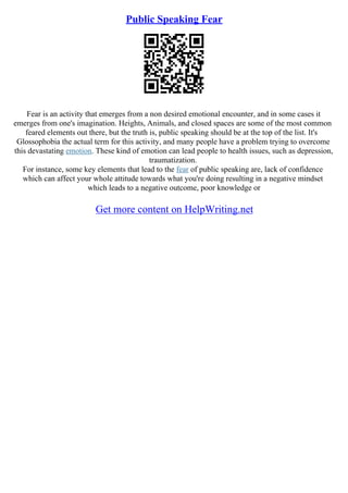 Public Speaking Fear
Fear is an activity that emerges from a non desired emotional encounter, and in some cases it
emerges from one's imagination. Heights, Animals, and closed spaces are some of the most common
feared elements out there, but the truth is, public speaking should be at the top of the list. It's
Glossophobia the actual term for this activity, and many people have a problem trying to overcome
this devastating emotion. These kind of emotion can lead people to health issues, such as depression,
traumatization.
For instance, some key elements that lead to the fear of public speaking are, lack of confidence
which can affect your whole attitude towards what you're doing resulting in a negative mindset
which leads to a negative outcome, poor knowledge or
Get more content on HelpWriting.net
 