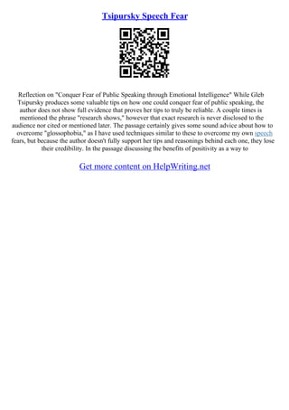 Tsipursky Speech Fear
Reflection on "Conquer Fear of Public Speaking through Emotional Intelligence" While Gleb
Tsipursky produces some valuable tips on how one could conquer fear of public speaking, the
author does not show full evidence that proves her tips to truly be reliable. A couple times is
mentioned the phrase "research shows," however that exact research is never disclosed to the
audience nor cited or mentioned later. The passage certainly gives some sound advice about how to
overcome "glossophobia," as I have used techniques similar to these to overcome my own speech
fears, but because the author doesn't fully support her tips and reasonings behind each one, they lose
their credibility. In the passage discussing the benefits of positivity as a way to
Get more content on HelpWriting.net
 