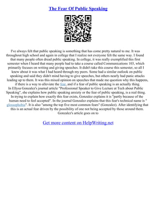 The Fear Of Public Speaking
I've always felt that public speaking is something that has come pretty natural to me. It was
throughout high school and again in college that I realize not everyone felt the same way. I found
that many people often dread public speaking. In college, it was really exemplified this first
semester when I heard that many people had to take a course called Communications 103, which
primarily focuses on writing and giving speeches. It didn't take this course this semester, so all I
knew about it was what I had heard through my peers. Some had a similar outlook on public
speaking and said they didn't mind having to give speeches, but others nearly had panic attacks
leading up to them. It was this mixed opinion on speeches that made me question why this happens,
if there is a way to alleviate the fear, and if a fear of public speaking is an actually thing.
In Ellysa Gonzalez's journal article "Professional Speaker to Give Lecture at Tech about Public
Speaking", she explains how public speaking anxiety or the fear of public speaking, is a real thing.
In trying to explain how exactly this fear exists, Gonzalez explains it is "partly because of the
human need to feel accepted". In the journal Gonzalez explains that this fear's technical name is "
glossophobia". It is also "among the top five most common fears" (Gonzalez). After identifying that
this is an actual fear driven by the possibility of one not being accepted by those around them.
Gonzalez's article goes on to
Get more content on HelpWriting.net
 