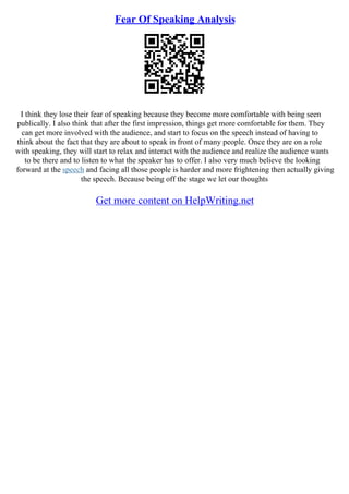 Fear Of Speaking Analysis
I think they lose their fear of speaking because they become more comfortable with being seen
publically. I also think that after the first impression, things get more comfortable for them. They
can get more involved with the audience, and start to focus on the speech instead of having to
think about the fact that they are about to speak in front of many people. Once they are on a role
with speaking, they will start to relax and interact with the audience and realize the audience wants
to be there and to listen to what the speaker has to offer. I also very much believe the looking
forward at the speech and facing all those people is harder and more frightening then actually giving
the speech. Because being off the stage we let our thoughts
Get more content on HelpWriting.net
 