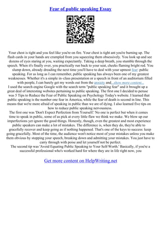 Fear of public speaking Essay
Your chest is tight and you feel like you're on fire. Your chest is tight ant you're burning up. The
flash cards in your hands are crumpled from you squeezing them obsessively. You look up and see
dozens of eyes staring at you, waiting expectantly. Taking a deep breath, you stumble through the
speech. When it's finally over, you practically run back to your seat, cheeks flaming bright red. You
slump down, already dreading the next time you'll have to deal with your upmost fear: public
speaking. For as long as I can remember, public speaking has always been one of my greatest
weaknesses. Whether it's a simple in–class presentation or a speech in front of an auditorium filled
with people, I can barely get my words out from the anxiety and...show more content...
I used the search engine Google with the search term "public speaking fear" and it brought up a
great deal of interesting websites pertaining to public speaking. The first one I decided to peruse
was 5 Tips to Reduce the Fear of Public Speaking on Psychology Today's website. I learned that
public speaking is the number one fear in America, while the fear of death is second in line. This
means that we're more afraid of speaking in public than we are of dying. I also learned five tips on
how to reduce public speaking nervousness.
The first one was 'Don't Expect Perfection from Yourself.' No one is perfect but when it comes
time to speak in public, some of us pick at every little flaw we think we make. We blow up our
imperfections yet ignore the good things. Honestly, though, even the greatest and most experience
public speakers can make a lot of mistakes. The difference is, when they do, they're able to
gracefully recover and keep going as if nothing happened. That's one of the keys to success: keep
going gracefully. Most of the time, the audience won't notice most of your mistakes unless you make
them obvious by stopping your speech, breaking down and admitting your mistakes. You just have to
carry through with poise and let yourself not be perfect.
The second tip was 'Avoid Equating Public Speaking to Your Self
–Worth.' Basically, if you're a
successful professional who's worked hard for where they are in life right now, you
Get more content on HelpWriting.net
 