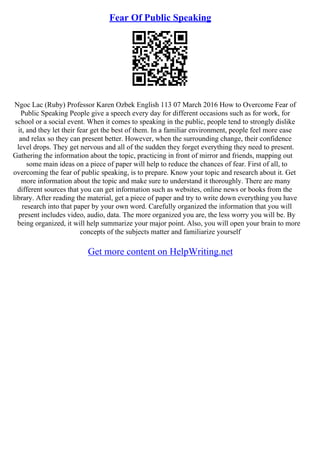 Fear Of Public Speaking
Ngoc Lac (Ruby) Professor Karen Ozbek English 113 07 March 2016 How to Overcome Fear of
Public Speaking People give a speech every day for different occasions such as for work, for
school or a social event. When it comes to speaking in the public, people tend to strongly dislike
it, and they let their fear get the best of them. In a familiar environment, people feel more ease
and relax so they can present better. However, when the surrounding change, their confidence
level drops. They get nervous and all of the sudden they forget everything they need to present.
Gathering the information about the topic, practicing in front of mirror and friends, mapping out
some main ideas on a piece of paper will help to reduce the chances of fear. First of all, to
overcoming the fear of public speaking, is to prepare. Know your topic and research about it. Get
more information about the topic and make sure to understand it thoroughly. There are many
different sources that you can get information such as websites, online news or books from the
library. After reading the material, get a piece of paper and try to write down everything you have
research into that paper by your own word. Carefully organized the information that you will
present includes video, audio, data. The more organized you are, the less worry you will be. By
being organized, it will help summarize your major point. Also, you will open your brain to more
concepts of the subjects matter and familiarize yourself
Get more content on HelpWriting.net
 